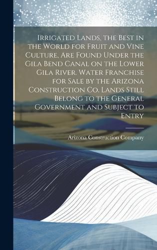 Cover image for Irrigated Lands, the Best in the World for Fruit and Vine Culture, are Found Under the Gila Bend Canal on the Lower Gila River. Water Franchise for Sale by the Arizona Construction Co. Lands Still Belong to the General Government and Subject to Entry