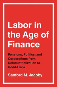 Cover image for Labor in the Age of Finance: Pensions, Politics, and Corporations from Deindustrialization to Dodd-Frank