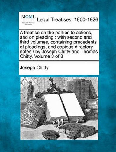 A treatise on the parties to actions, and on pleading: with second and third volumes, containing precedents of pleadings, and copious directory notes / by Joseph Chitty and Thomas Chitty. Volume 3 of 3