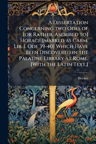 Cover image for A Dissertation Concerning two Odes of [or Rather, Ascribed to] Horace [marked as Carm. Lib. I. Ode 39-40] Which Have Been Discovered in the Palatine Library at Rome. [With the Latin Text.]