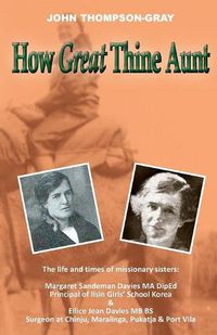 Cover image for How Great Thine Aunt: The Life and Times of Missionary Sisters: Margaret Sandeman Davies Ma Diped Principal of Ilsin Girls' School Korea & Ellice Jean Davies MB Bs Surgeon at Chinju, Maralinga, Pukatja & Port Vila