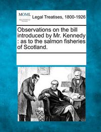 Cover image for Observations on the Bill Introduced by Mr. Kennedy: As to the Salmon Fisheries of Scotland.