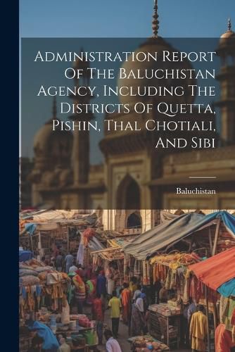 Cover image for Administration Report Of The Baluchistan Agency, Including The Districts Of Quetta, Pishin, Thal Chotiali, And Sibi