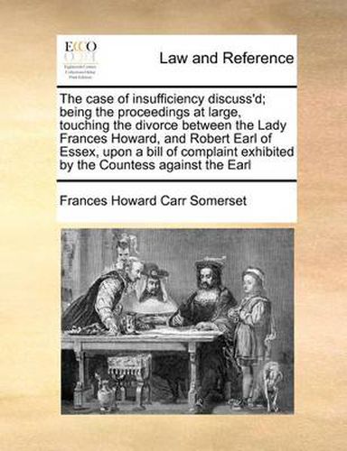 Cover image for The Case of Insufficiency Discuss'd; Being the Proceedings at Large, Touching the Divorce Between the Lady Frances Howard, and Robert Earl of Essex, Upon a Bill of Complaint Exhibited by the Countess Against the Earl