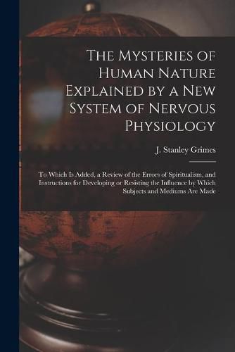 The Mysteries of Human Nature Explained by a New System of Nervous Physiology: to Which is Added, a Review of the Errors of Spiritualism, and Instructions for Developing or Resisting the Influence by Which Subjects and Mediums Are Made