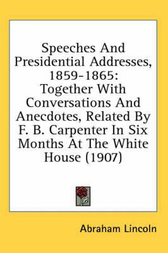 Cover image for Speeches and Presidential Addresses, 1859-1865: Together with Conversations and Anecdotes, Related by F. B. Carpenter in Six Months at the White House (1907)