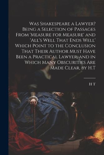 Was Shakespeare a Lawyer? Being a Selection of Passages From 'measure for Measure' and 'all's Well That Ends Well' Which Point to the Conclusion That Their Author Must Have Been a Practical Lawyer, and in Which Many Obscurities Are Made Clear, by H.T