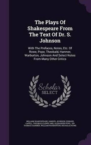 The Plays of Shakespeare from the Text of Dr. S. Johnson: With the Prefaces, Notes, Etc. of Rowe, Pope, Theobald, Hanmer, Warburton, Johnson and Select Notes from Many Other Critics