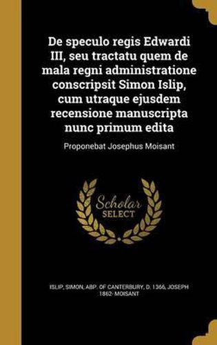 Cover image for de Speculo Regis Edwardi III, Seu Tractatu Quem de Mala Regni Administratione Conscripsit Simon Islip, Cum Utraque Ejusdem Recensione Manuscripta Nunc Primum Edita: Proponebat Josephus Moisant