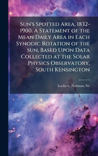 Cover image for Sun's Spotted Area, 1832-1900. A Statement of the Mean Daily Area in Each Synodic Rotation of the sun, Based Upon Data Collected at the Solar Physics Observatory, South Kensington