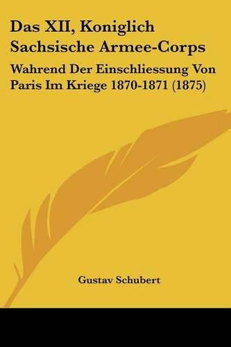 Das XII, Koniglich Sachsische Armee-Corps: Wahrend Der Einschliessung Von Paris Im Kriege 1870-1871 (1875)