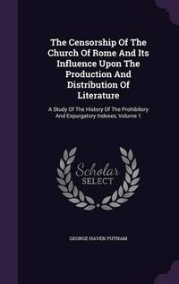 Cover image for The Censorship of the Church of Rome and Its Influence Upon the Production and Distribution of Literature: A Study of the History of the Prohibitory and Expurgatory Indexes, Volume 1