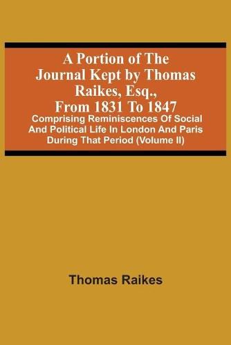 Cover image for A Portion Of The Journal Kept By Thomas Raikes, Esq., From 1831 To 1847: Comprising Reminiscences Of Social And Political Life In London And Paris During That Period (Volume Ii)