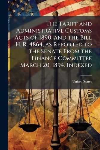 Cover image for The Tariff and Administrative Customs Acts of 1890, and the Bill H. R. 4864, as Reported to the Senate from the Finance Committee March 20, 1894. Indexed
