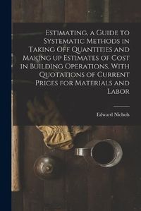 Cover image for Estimating, a Guide to Systematic Methods in Taking off Quantities and Making up Estimates of Cost in Building Operations, With Quotations of Current Prices for Materials and Labor