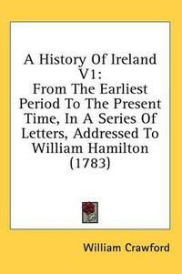 Cover image for A History of Ireland V1: From the Earliest Period to the Present Time, in a Series of Letters, Addressed to William Hamilton (1783)