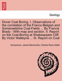 Cover image for Dover Coal Boring. I. Observations of the Correlation of the Franco-Belgian and Somersetshire Coal-Fields ... by Francis Brady - With Map and Section. II. Report on the Coal-Boring at Shakespeare Cliff. by Victor Watteyne ... III. Report on Coal