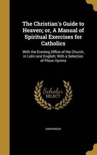 Cover image for The Christian's Guide to Heaven; Or, a Manual of Spiritual Exercises for Catholics: With the Evening Office of the Church, in Latin and English; With a Selection of Pious Hymns