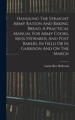 Cover image for Handling The Straight Army Ration And Baking Bread. A Practical Manual For Army Cooks, Mess Stewards, And Post Bakers, In Field Or In Garrison And On The March