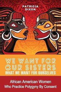 Cover image for We Want for Our Sisters What We Want for Ourselves: African American Women Who Practice Polygyny/Polygamy by Consent