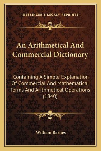 Cover image for An Arithmetical and Commercial Dictionary: Containing a Simple Explanation of Commercial and Mathematical Terms and Arithmetical Operations (1840)