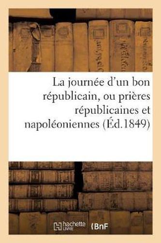 Cover image for La Journee d'Un Bon Republicain, Ou Prieres Republicaines Et Napoleoniennes: Contenant Le 'Pater', l''Ave', Le 'Credo', Le 'Confiteor', Les Commandements de la Patrie...