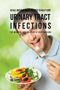 Cover image for 43 All Natural Meal Recipes to Help Cure Urinary Tract Infections: The Medicine Free Solution to Your Problems