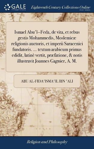 Cover image for Ismael Abu'l--Feda, de Vita, Et Rebus Gestis Mohammedis, Moslemic Religionis Auctoris, Et Imperii Saracenici Fundatoris. ... Textum Arabicum Primus Edidit, Latin Vertit, Pr fatione, & Notis Illustravit Joannes Gagnier, A. M.