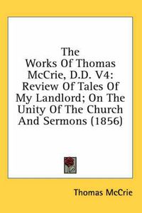 Cover image for The Works of Thomas McCrie, D.D. V4: Review of Tales of My Landlord; On the Unity of the Church and Sermons (1856)