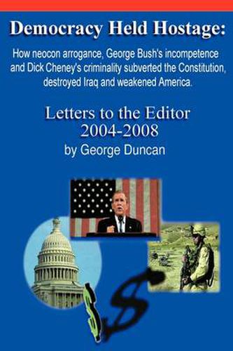 Democracy Held Hostage: How Neocon Arrogance, George Bush's Incompetence and Dick Cheney's Criminality Subverted the Constitution, Destroyed Iraq and Weakened America -Letters to the Editor 2004-2008