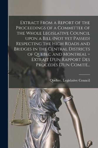 Cover image for Extract From a Report of the Proceedings of a Committee of the Whole Legislative Council Upon a Bill (not yet Passed) Respecting the High Roads and Bridges in the Central Districts of Quebec and Montreal [microform] = Extrait D'un Rapport Des Procedes...