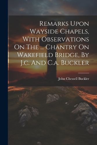 Cover image for Remarks Upon Wayside Chapels, With Observations On The ... Chantry On Wakefield Bridge, By J.c. And C.a. Buckler