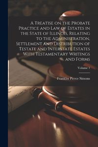 Cover image for A Treatise on the Probate Practice and Law of Estates in the State of Illinois, Relating to the Administration, Settlement and Distribution of Testate and Interstate Estates With Testamentary Writings and Forms; Volume 1