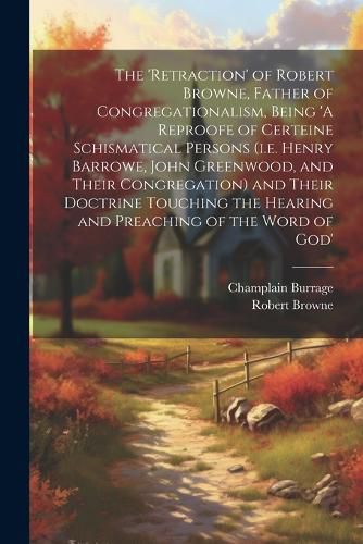 The 'retraction' of Robert Browne, Father of Congregationalism, Being 'A Reproofe of Certeine Schismatical Persons (i.e. Henry Barrowe, John Greenwood, and Their Congregation) and Their Doctrine Touching the Hearing and Preaching of the Word of God'