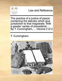 Cover image for The Practice of a Justice of Peace: Containing the Statutes Which Give Jurisdiction to That Magistrate. with a Greater Variety of Precedents ... by T. Cunningham, ... Volume 2 of 2