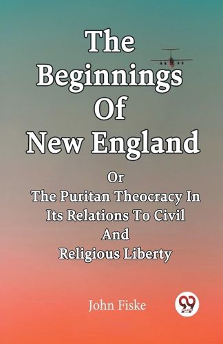 Cover image for The Beginnings Of New England Or The Puritan Theocracy In Its Relations To Civil And Religious Liberty