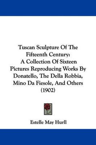 Cover image for Tuscan Sculpture of the Fifteenth Century: A Collection of Sixteen Pictures Reproducing Works by Donatello, the Della Robbia, Mino Da Fiesole, and Others (1902)
