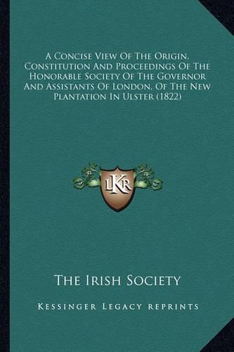 Cover image for A Concise View of the Origin, Constitution and Proceedings of the Honorable Society of the Governor and Assistants of London, of the New Plantation in Ulster (1822)