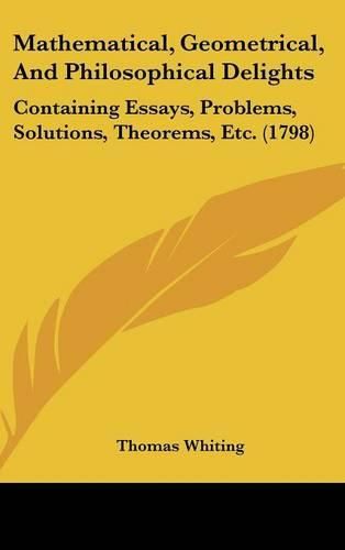 Mathematical, Geometrical, and Philosophical Delights: Containing Essays, Problems, Solutions, Theorems, Etc. (1798)