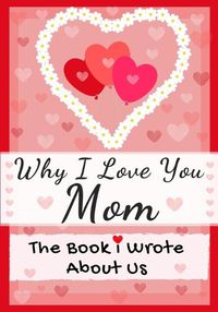 Cover image for Why I Love You Mom: The Book I Wrote About Us Perfect for Kids Valentine's Day Gift, Birthdays, Christmas, Anniversaries, Mother's Day or just to say I Love You.