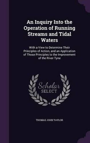 An Inquiry Into the Operation of Running Streams and Tidal Waters: With a View to Determine Their Principles of Action, and an Application of Those Principles to the Improvement of the River Tyne