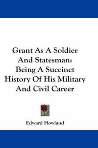 Cover image for Grant As A Soldier And Statesman: Being A Succinct History Of His Military And Civil Career