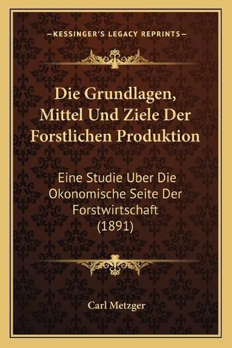 Cover image for Die Grundlagen, Mittel Und Ziele Der Forstlichen Produktion: Eine Studie Uber Die Okonomische Seite Der Forstwirtschaft (1891)