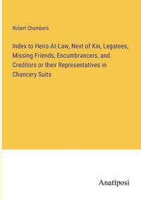 Cover image for Index to Heirs-At-Law, Next of Kin, Legatees, Missing Friends, Encumbrancers, and Creditors or their Representatives in Chancery Suits