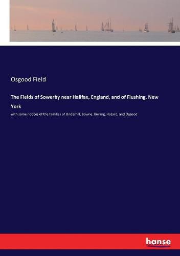 Cover image for The Fields of Sowerby near Halifax, England, and of Flushing, New York: with some notices of the families of Underhill, Bowne, Burling, Hazard, and Osgood