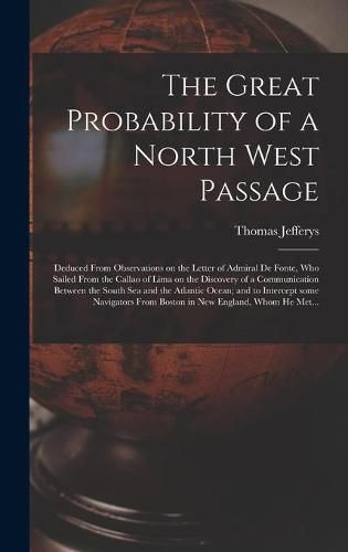 Cover image for The Great Probability of a North West Passage [microform]: Deduced From Observations on the Letter of Admiral De Fonte, Who Sailed From the Callao of Lima on the Discovery of a Communication Between the South Sea and the Atlantic Ocean; and To...