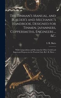 Cover image for The Tinman's Manual, and Builder's and Mechanic's Handbook, designed for Tinmen, Japanners, Coppersmiths, Engineers ... &c.; With Compositions and Receipts for Other Useful and Important Purposes in the Practical Arts. By I. R. Butts ...