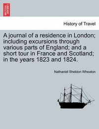 Cover image for A Journal of a Residence in London; Including Excursions Through Various Parts of England; And a Short Tour in France and Scotland; In the Years 1823 and 1824.