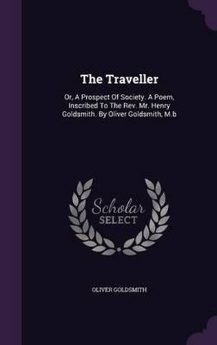 The Traveller: Or, a Prospect of Society. a Poem, Inscribed to the REV. Mr. Henry Goldsmith. by Oliver Goldsmith, M.B