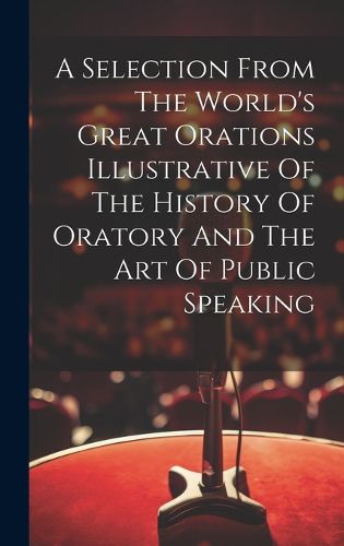 Cover image for A Selection From The World's Great Orations Illustrative Of The History Of Oratory And The Art Of Public Speaking